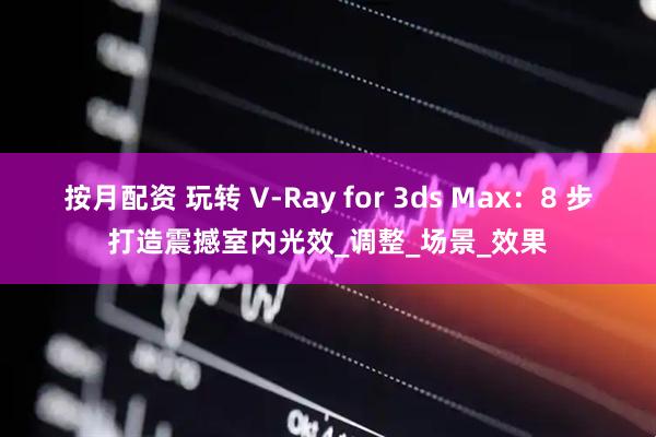 按月配资 玩转 V-Ray for 3ds Max：8 步打造震撼室内光效_调整_场景_效果