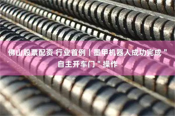 佛山股票配资 行业首例｜墨甲机器人成功完成＂自主开车门＂操作