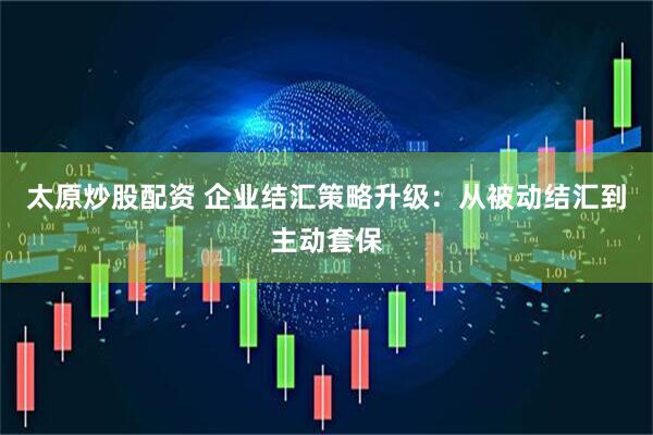 太原炒股配资 企业结汇策略升级：从被动结汇到主动套保