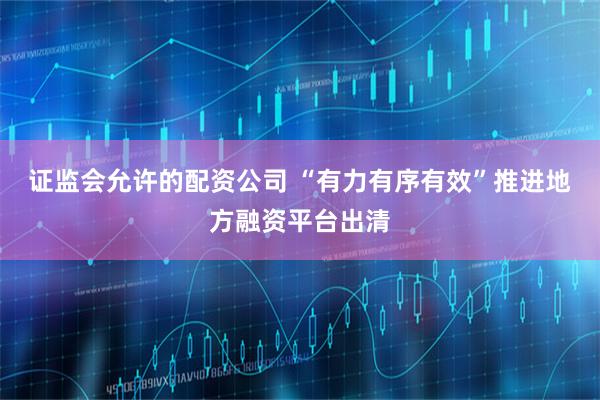 证监会允许的配资公司 “有力有序有效”推进地方融资平台出清