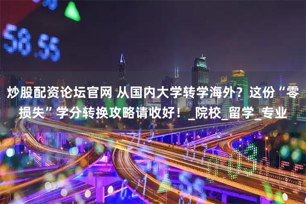 炒股配资论坛官网 从国内大学转学海外？这份“零损失”学分转换攻略请收好！_院校_留学_专业