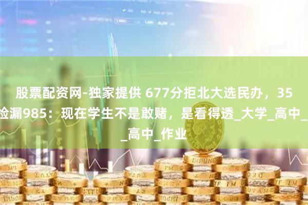 股票配资网-独家提供 677分拒北大选民办，350分捡漏985：现在学生不是敢赌，是看得透_大学_高中_作业