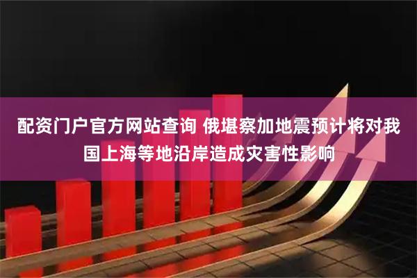 配资门户官方网站查询 俄堪察加地震预计将对我国上海等地沿岸造成灾害性影响