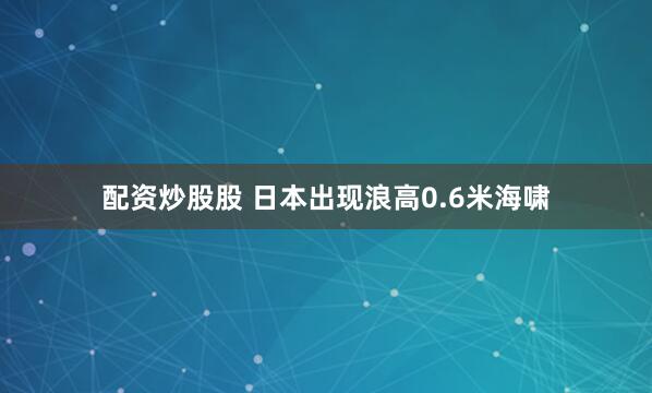 配资炒股股 日本出现浪高0.6米海啸