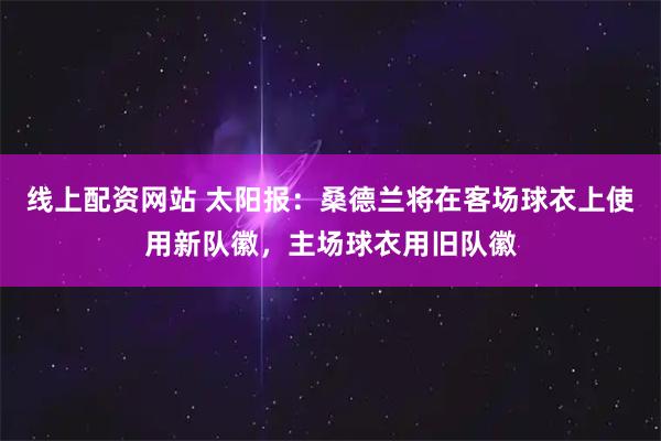 线上配资网站 太阳报：桑德兰将在客场球衣上使用新队徽，主场球衣用旧队徽