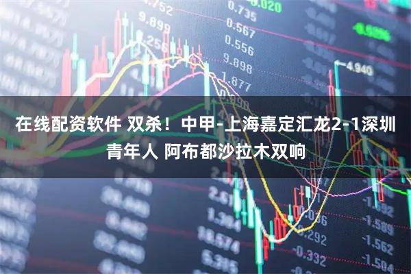 在线配资软件 双杀！中甲-上海嘉定汇龙2-1深圳青年人 阿布都沙拉木双响