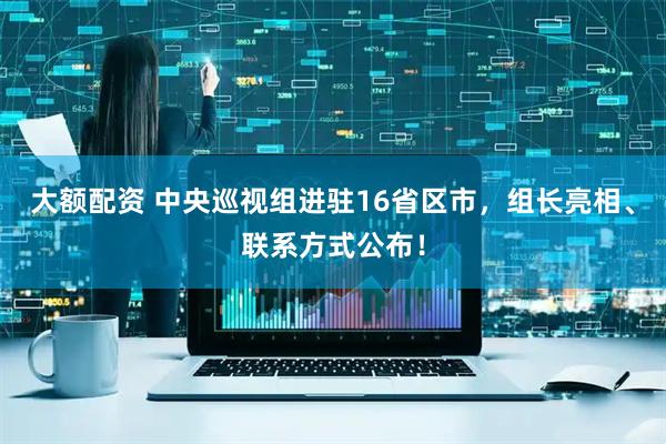 大额配资 中央巡视组进驻16省区市，组长亮相、联系方式公布！