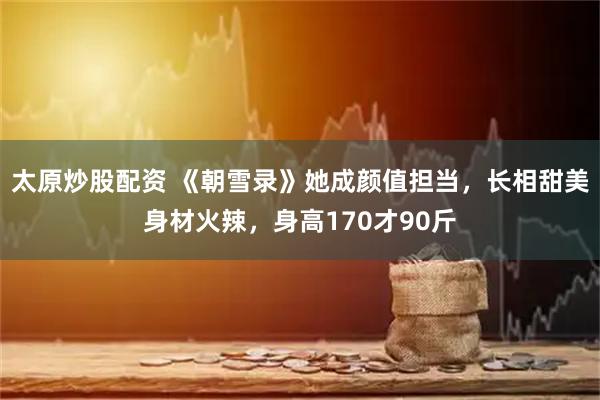 太原炒股配资 《朝雪录》她成颜值担当，长相甜美身材火辣，身高170才90斤