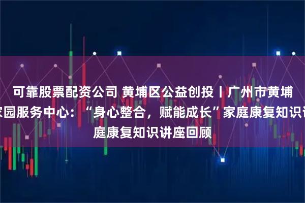 可靠股票配资公司 黄埔区公益创投丨广州市黄埔区心灵家园服务中心:“身心整合,赋能成长”家庭康复知识讲座回顾