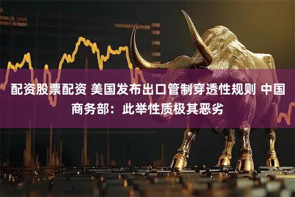 配资股票配资 美国发布出口管制穿透性规则 中国商务部:此举性质极其恶劣