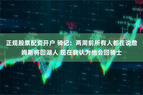 正规股票配资开户 骑记:两周前所有人都在说詹姆斯将回湖人 现在我认为他会回骑士